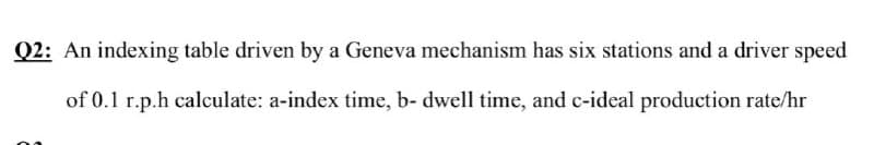 Q2: An indexing table driven by a Geneva mechanism has six stations and a driver speed
of 0.1 r.p.h calculate: a-index time, b- dwell time, and c-ideal production rate/hr
