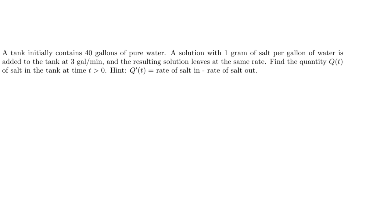A tank initially contains 40 gallons of pure water. A solution with 1 gram of salt per gallon of water is
added to the tank at 3 gal/min, and the resulting solution leaves at the same rate. Find the quantity Q(t)
of salt in the tank at timet > 0. Hint: Q'(t) = rate of salt in - rate of salt out.
