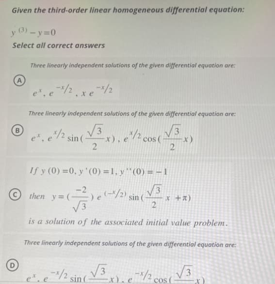 Given the third-order linear homogeneous differential equation:
y (3)-y=0
Select all correct answers
A
Three linearly independent solutions of the given differential equation are:
ex, e
-*/2xe X/2
Three linearly independent solutions of the given differential equation are:
√√3
x), e*/2 cos ( √√3
2
2
ex, e*/2 sin(-
If y (0)=0, y '(0) = 1, y'' (0) = − 1
√√3
2
is a solution of the associated initial value problem.
Three linearly independent solutions of the given differential equation are:
(²) e (-1/2) sin (
then y=(-
√√3
-x). e 1/20
ex. e-x/2 sin (-
x)
x + x)
co
cos (
√√3