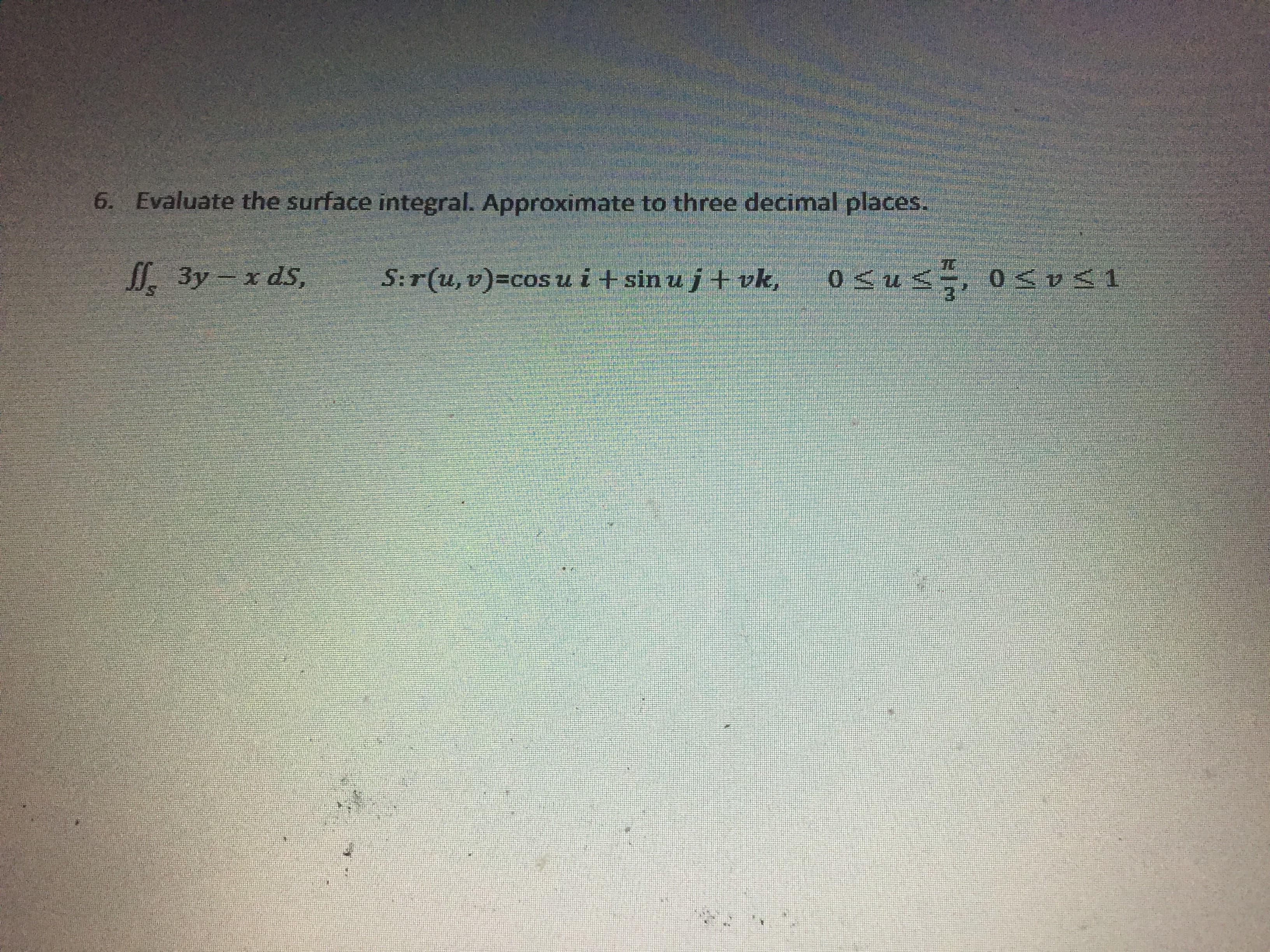 Evaluate the surface integral. Approximate to three decimal places.
I. 3y – x dS,
S:r(u, v)=cos u i+ sin u j + vk,
0 <us÷, 0<v31
3.
