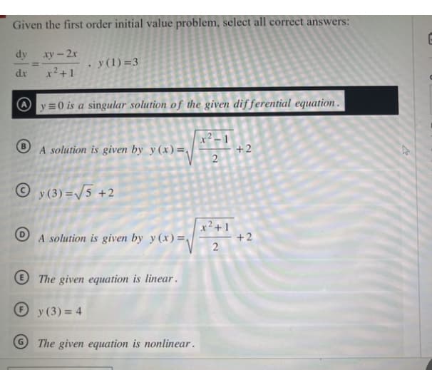 Given the first order initial value problem, select all correct answers:
dy xy - 2x
dx
x² +1
Ⓒ
=
.
y (1)=3
y=0 is a singular solution of the given differential equation.
A solution is given by y(x)=√
Ⓒy(3)=√5 +2
A solution is given by y(x)=√
The given equation is linear.
y (3)=4
The given equation is nonlinear.
2
x²+1
2
+2
+2
2