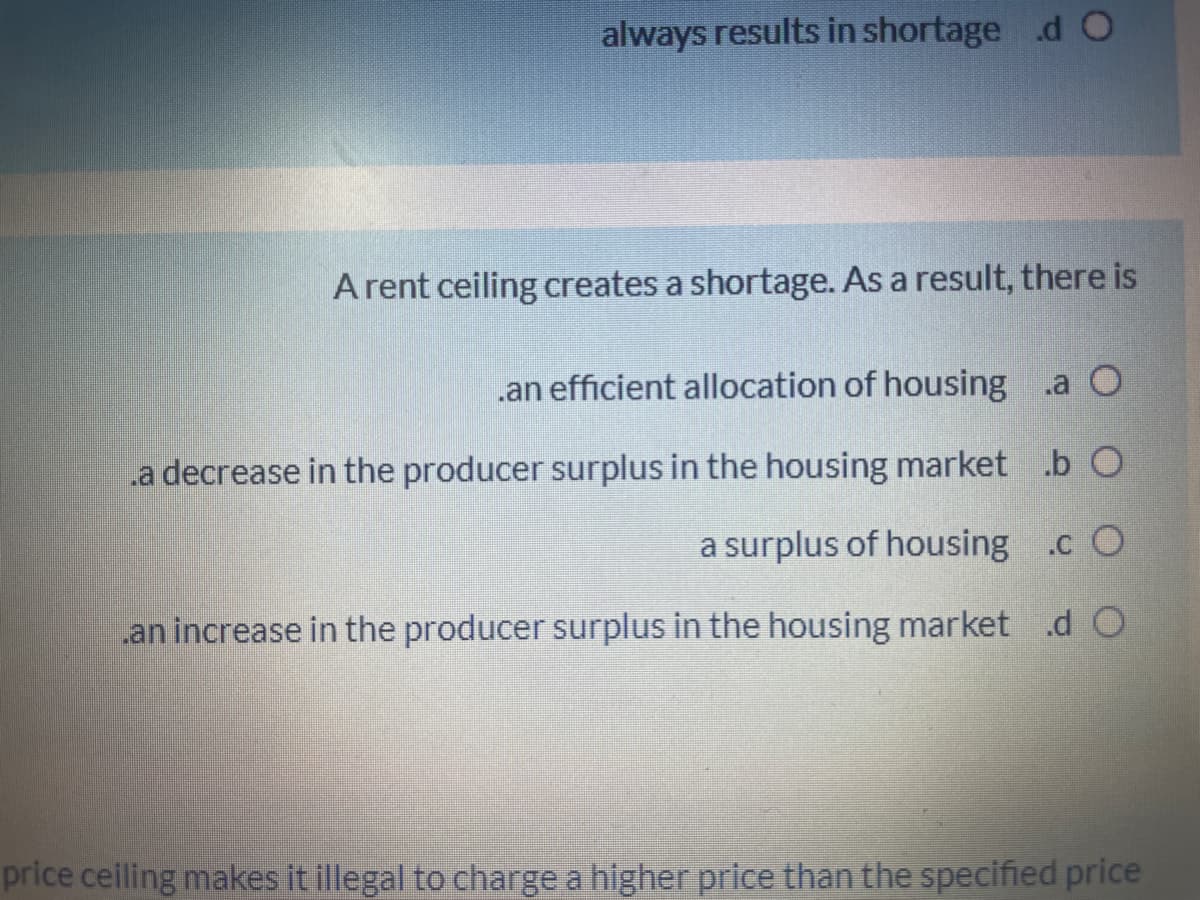 always results in shortage d O
A rent ceiling creates a shortage. As a result, there is
.an efficient allocation of housing .a O
a decrease in the producer surplus in the housing market .b O
a surplus of housing .c O
an increase in the producer surplus in the housing market .d O
price ceiling makes it illegal to charge a higher price than the specified price
