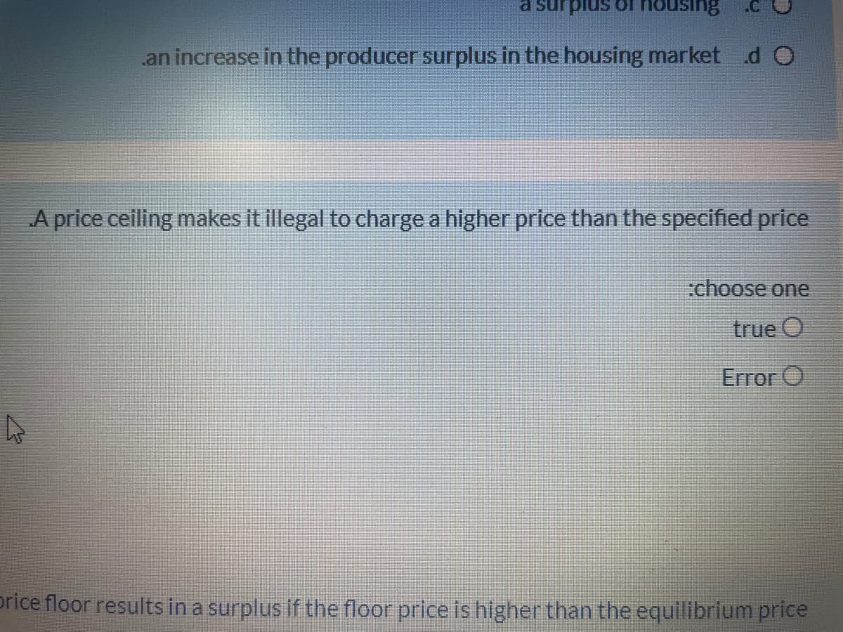 Suisnou 1o sni
.an increase in the producer surplus in the housing market .d O
A price ceiling makes it illegal to charge a higher price than the specified price
:choose one
true O
Error O
price floor results in a surplus if the floor price is higher than the equilibrium price
