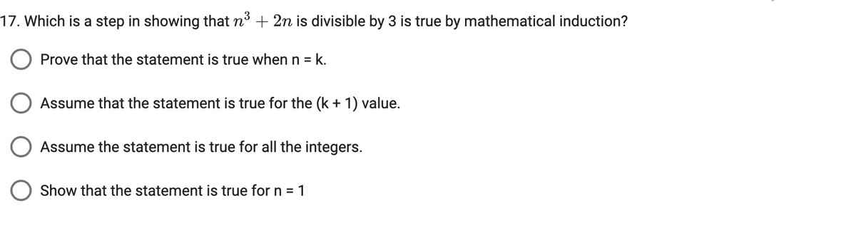 17. Which is a step in showing that n³ + 2n is divisible by 3 is true by mathematical induction?
Prove that the statement is true when n = k.
Assume that the statement is true for the (k + 1) value.
Assume the statement is true for all the integers.
Show that the statement is true for n = 1