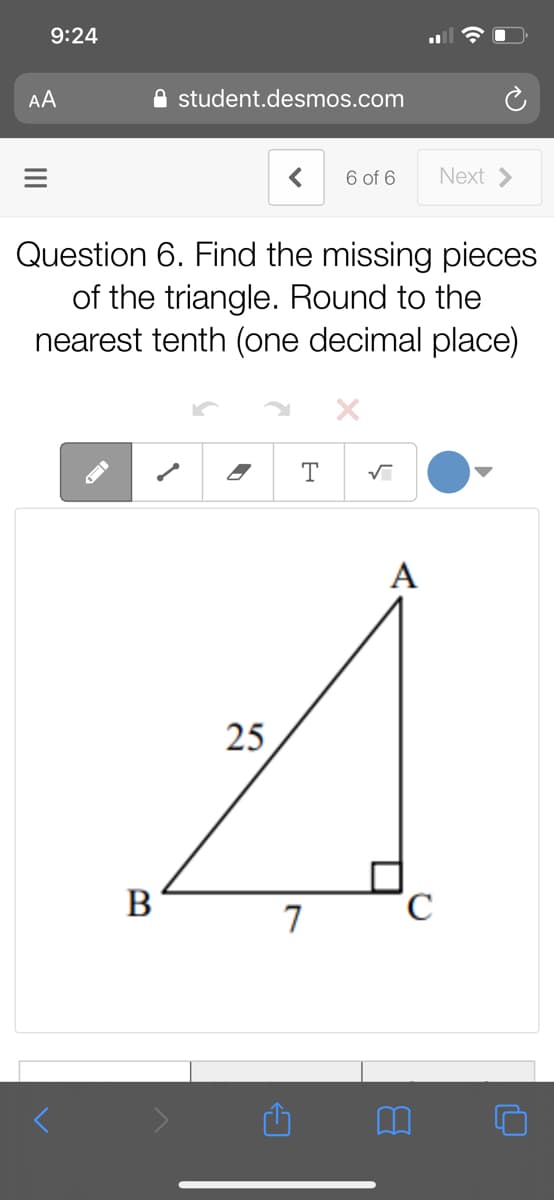 9:24
AA
A student.desmos.com
6 of 6
Next >
Question 6. Find the missing pieces
of the triangle. Round to the
nearest tenth (one decimal place)
A
25
B
7

