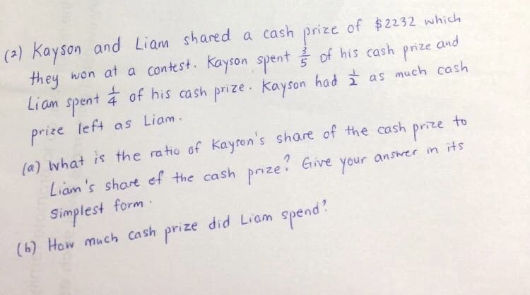 (2) Kayson and Liam shared a cash prize of $2232 which
they won at a contest. Kayson spent of his cash
and
prize
Liam spent
of his cash prize. Kayson had I as much cash
prize left as Liam.
to
prize
answer in its
(a) what is the ratio of Kayson's share of the cash
Liam's share of the cash prize? Give
Simplest form.
your
(b) How much cash prize did Liam spend?
