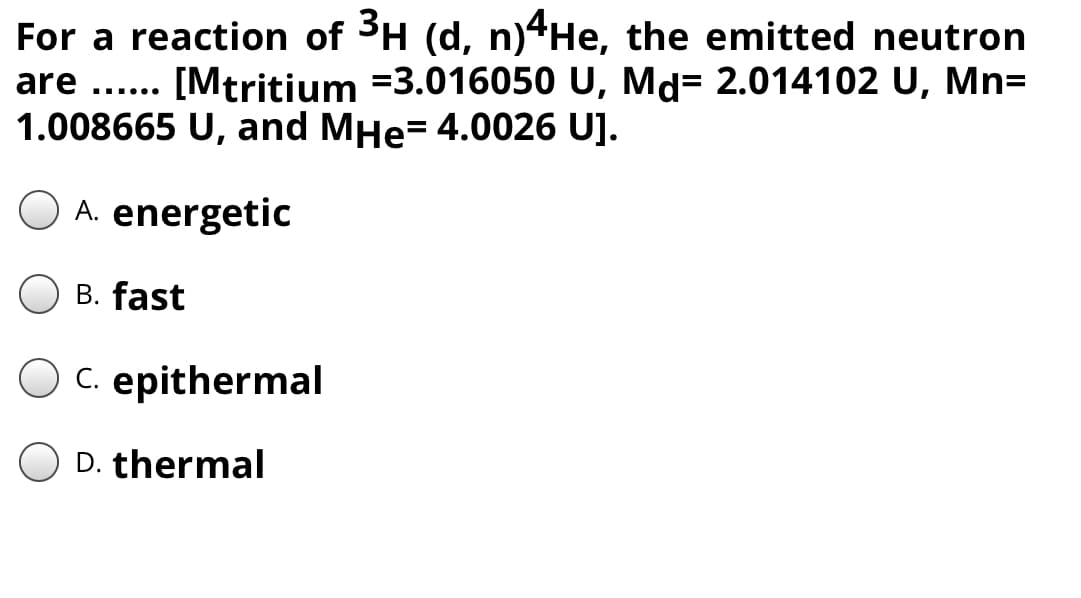 For a reaction of 3H (d, n)4He, the emitted neutron
[Mtritium =3.016050 U, Md= 2.014102 U, Mn=
are
.... ..
1.008665 U, and MHe= 4.0026 U].
A. energetic
B. fast
OC. epithermal
D. thermal
