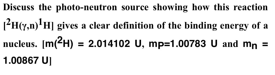 Discuss the photo-neutron source showing how this reaction
PH(y,n)'H] gives a clear definition of the binding energy of a
nucleus. [m(2H)
= 2.014102 U, mp=1.00783 U and mn =
1.00867 U]
