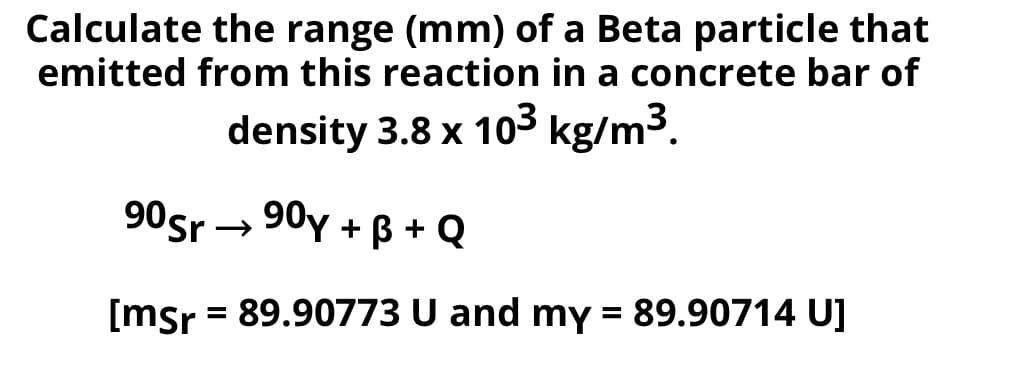 Calculate the range (mm) of a Beta particle that
emitted from this reaction in a concrete bar of
density 3.8 x 103 kg/m3.
90sr → 90y + ß + Q
[msr = 89.90773 U and my = 89.90714 U]
