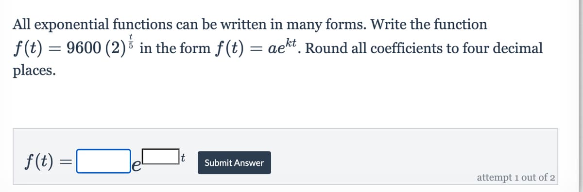 All exponential functions can be written in many forms. Write the function
f(t) = 9600 (2) in the form f(t) = aekt. Round all coefficients to four decimal
places.
f(t) =
t
Submit Answer
attempt 1 out of 2
