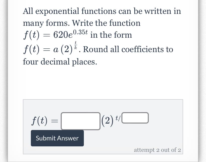 All exponential functions can be written in
many forms. Write the function
f(t) = 620e0.35t in the form
t
f(t) = a (2). Round all coefficients to
k
four decimal places.
f(t) = |
t/
(2) 1
Submit Answer
attempt 2 out of 2
