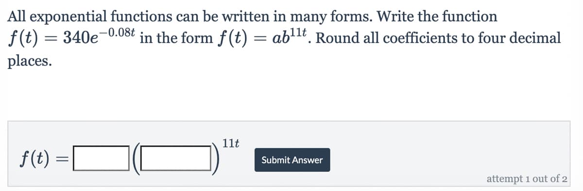 All exponential functions can be written in many forms. Write the function
-0.08t
f(t) = 340e-
in the form f(t) = ab¹¹t. Round all coefficients to four decimal
places.
11t
Submit Answer
attempt 1 out of 2
ƒ(t) =