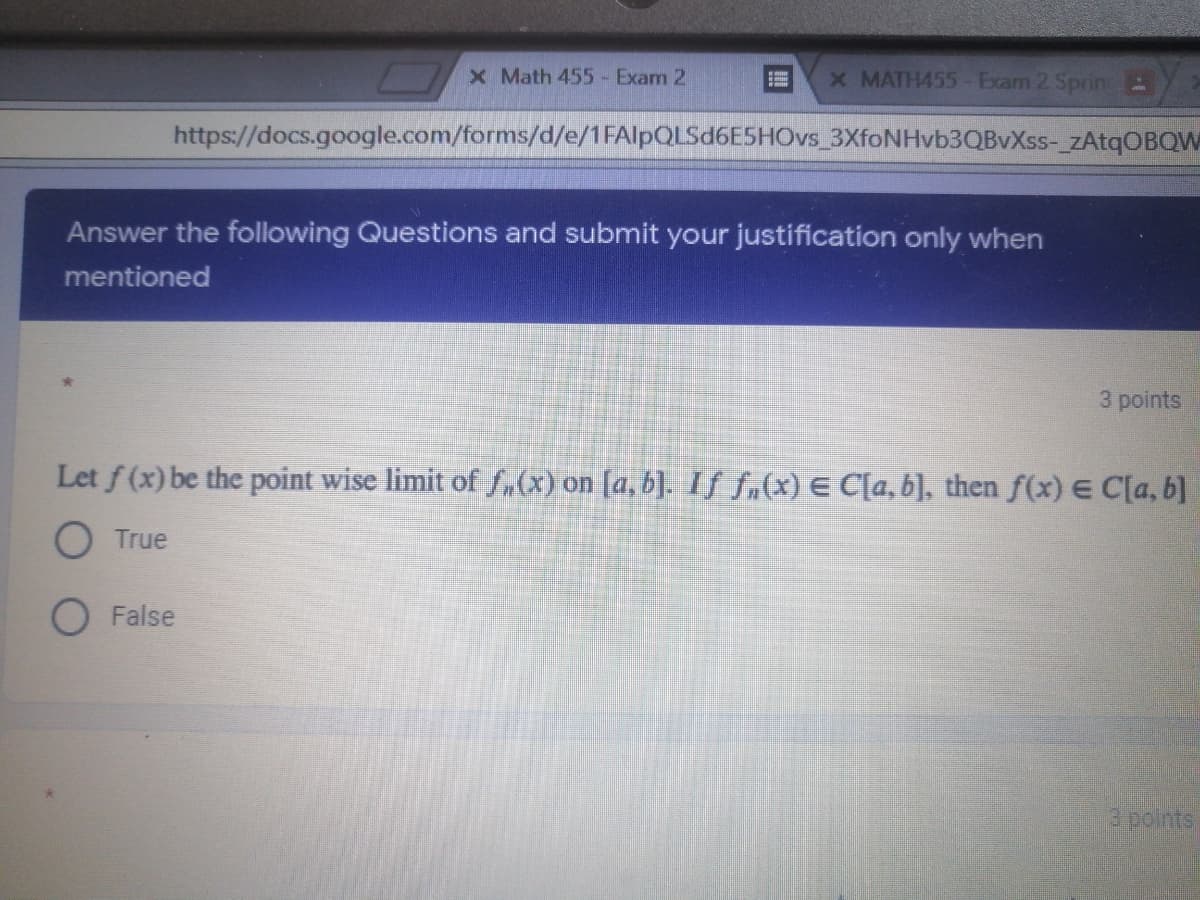 X Math 455- Exam 2
x MATH455- Exam 2 Sprin B
https://docs.google.com/forms/d/e/1FAlpQLSd6E5HOvs_3XfoNHvb3QBvXss-_zAtqOBQW
Answer the following Questions and submit your justification only when
mentioned
3 points
Let f (x) be the point wise limit of fu(x) on [a, b]. If f.(x) E C[a, b], then f(x) E C[a, b]
O True
O False
3 points
