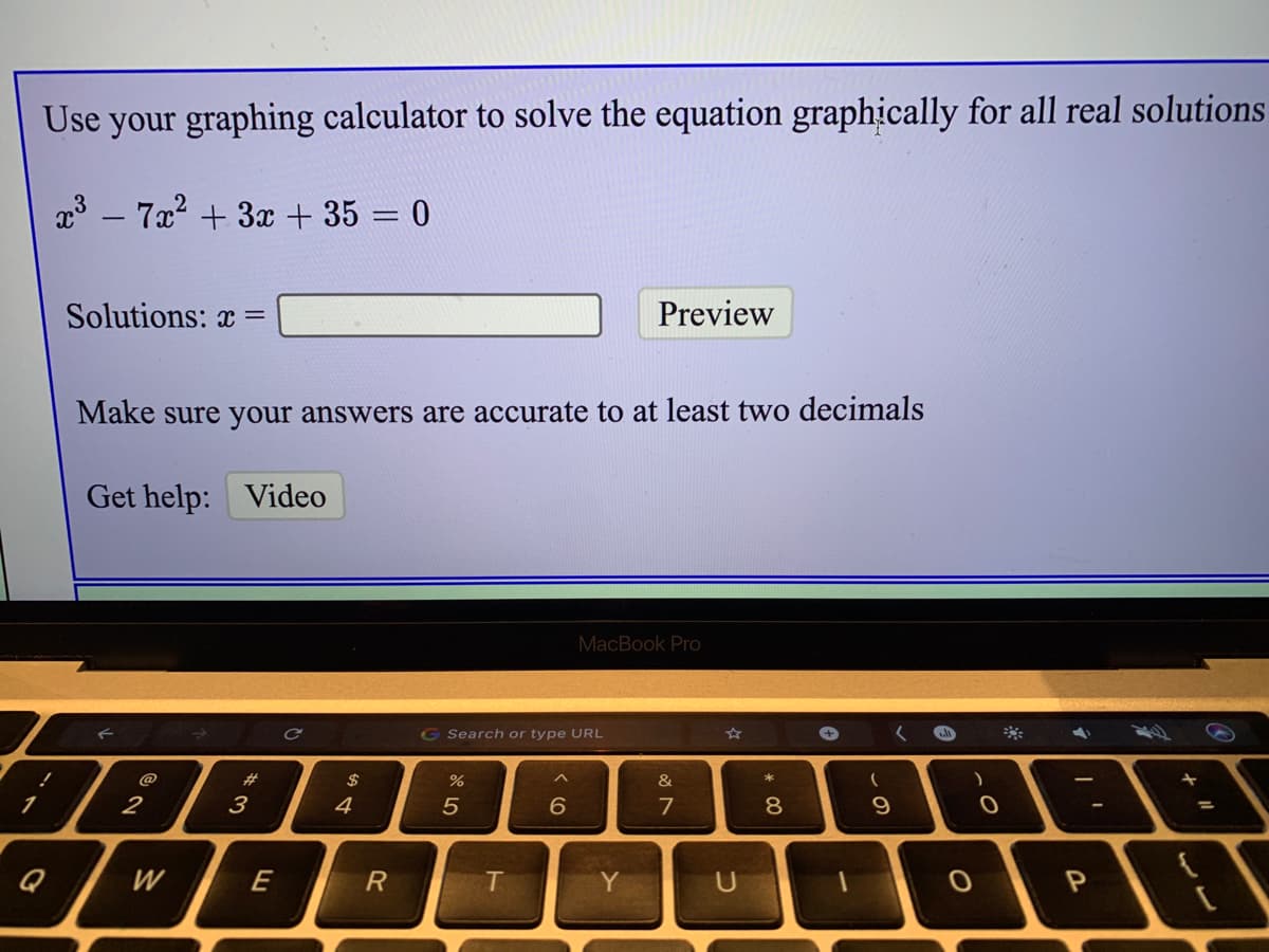 Use your graphing calculator to solve the equation graphically for all real solutions
3 – 7x2 + 3x + 35 = 0
Solutions: x =
Preview
Make sure your answers are accurate to at least two decimals
Get help: Video
MacBook Pro
G Search or type URL
@
%23
$
&
2
3
4
7
8
9
%3D
W
E
R
T
Y
