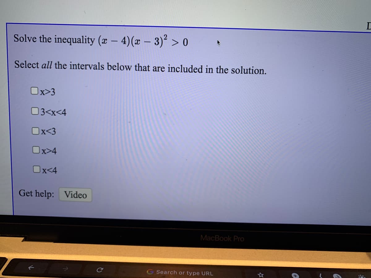 Solve the inequality (x – 4)(x – 3)² > 0
|
Select all the intervals below that are included in the solution.
Ox>3
03<x<4
Ox<3
Ox>4
Ox<4
Get help: Video
MacBook Pro
GSearch or type URL
