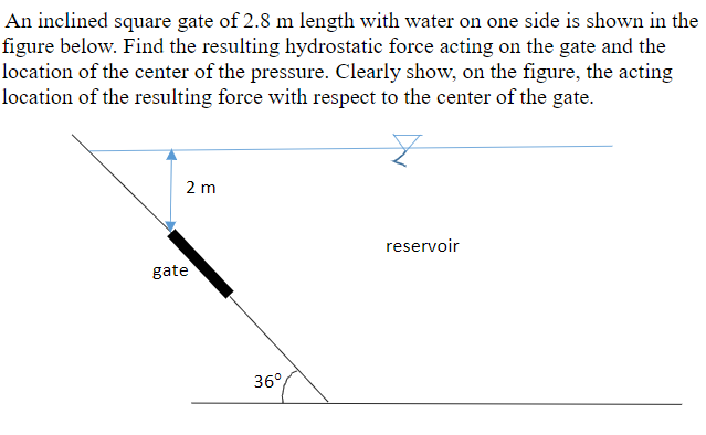 An inclined square gate of 2.8 m length with water on one side is shown in the
figure below. Find the resulting hydrostatic force acting on the gate and the
location of the center of the pressure. Clearly show, on the figure, the acting
location of the resulting force with respect to the center of the gate.
2 m
reservoir
gate
36°
