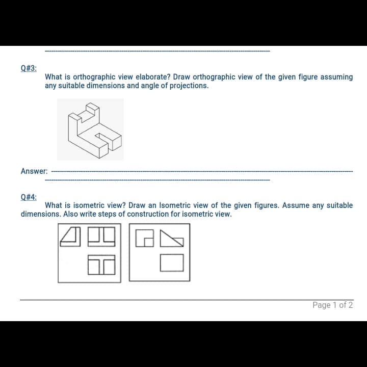 Q#3:
What is orthographic view elaborate? Draw orthographic view of the given figure assuming
any suitable dimensions and angle of projections.
Answer:
Q#4:
What is isometric view? Draw an Isometric view of the given figures. Assume any suitable
dimensions. Also write steps of construction for isometric view.
Page 1 of 2
