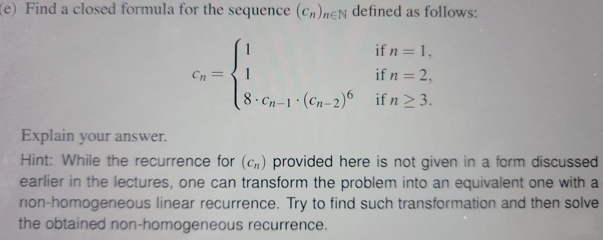 (e) Find a closed formula for the sequence (Cn)neN defined as follows:
1
if n = 1,
Cn =
1
if n = 2,
8. Cn-1 · (Cn-2)6 if n ≥ 3.
Explain your answer.
Hint: While the recurrence for (cn) provided here is not given in a form discussed
earlier in the lectures, one can transform the problem into an equivalent one with a
non-homogeneous linear recurrence. Try to find such transformation and then solve
the obtained non-homogeneous recurrence.