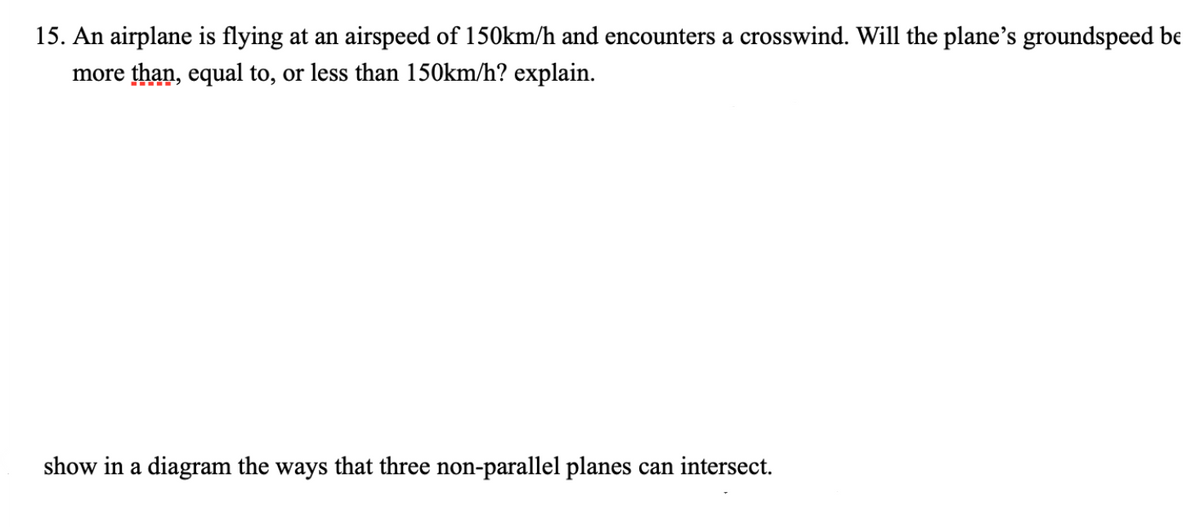15. An airplane is flying at an airspeed of 150km/h and encounters a crosswind. Will the plane's groundspeed be
more than, equal to, or less than 150km/h? explain.
show in a diagram the ways that three non-parallel planes can intersect.
