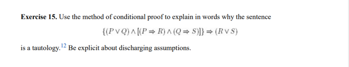 Exercise 15. Use the method of conditional proof to explain in words why the sentence
{(Pv Q) A [(P= R) A (Q = S)]} = (RV S)
is a tautology.2 Be explicit about discharging assumptions.
