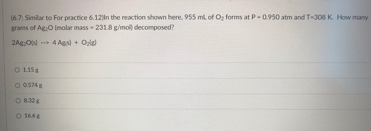 (6.7: Similar to For practice 6.12)In the reaction shown here, 955 mL of O2 forms at P = 0.950 atm and T-308 K. How many
grams of Ag2O (molar mass = 231.8 g/mol) decomposed?
2Ag2O(s) --> 4 Ag(s) + O2(g)
O 1.15 g
O 0.574 g
O 8.32 g
O 16.6 g