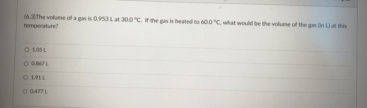 (6.3)The volume of a gas is 0.953 L at 30.0 °C. If the gas is heated to 60.0 °C, what would be the volume of the gas (in L) at this
temperature?
O 1.05 L
O 0.867 L
O 1.91 L
O 0.477 L