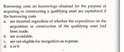 Borrowing costs on borrowings obtained for the purpose of
acquiring or constructing a qualifying asset are capitalized if
the borrowing costs
a. are incurred regardless of whether the expenditure on the
acquisition or construction of the qualifying asset had
been made.
b. are avoidable.
c. are not eligible for recognition as expense.
d. a or b
