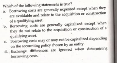 Which of the following statements is true?
a. Borrowing costs are generally expensed except when they
are avoidable and relate to the acquisition ór construction
of a qualifying asset.
b. Borrowing costs are generally capitalized except when
they do not relate to the acquisition or construction of a
qualifying asset.
c. Borrowing costs may or may not be capitalized depending
on the accounting policy chosen by an entity.
d. Exchange differences are ignored when determining
borrowing costs.
