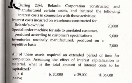 During 20x6, Belardo Corporation constructed and
manufactured certain assets, and incurred the following
interest costs in connection with those activities:
Interest costs incurred on warehouse constructed for
Belardo's own use
Special-order machine for sale to unrelated customer,
produced according to customer's specifications
Inventories routinely manufactured, produced on a
repetitive basis
20,000
9,000
7,000
All of these assets required an extended period of time for
completion. Assuming the effect of interest capitalization is
material, what is the total amount of interest costs to be
capitalized?
a. 0
(AICPA)
b. 20,000
c. 29,000
d. 36,000

