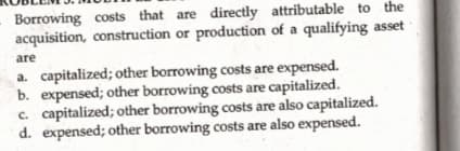 Borrowing costs that are directly attributable to the
acquisition, construction or production of a qualifying asset
are
a. capitalized; other borrowing costs are expensed.
b. expensed; other borrowing costs are capitalized.
c. capitalized; other borrowing costs are also capitalized.
d. expensed; other borrowing costs are also expensed.
