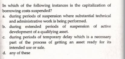 In which of the following instances is the capitalization of
borrowing costs suspended?
a. during periods of suspension where substantial technical
and administrative work is being performed.
b. during extended periods of suspension of active
development of a qualifying asset.
c. during periods of temporary delay which is a necessary
part of the process of getting an asset ready for its
intended use or sale.
d. any of these
