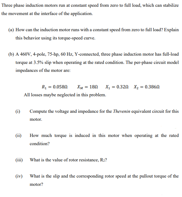 Three phase induction motors run at constant speed from zero to full load, which can stabilize
the movement at the interface of the application.
(a) How can the induction motor runs with a constant speed from zero to full load? Explain
this behavior using its torque-speed curve.
(b) A 460V, 4-pole, 75-hp, 60 Hz, Y-connected, three phase induction motor has full-load
torque at 3.5% slip when operating at the rated condition. The per-phase circuit model
impedances of the motor are:
R1 = 0.0580
XM = 180 X, = 0.320 X, = 0.386N
All losses maybe neglected in this problem.
(i)
Compute the voltage and impedance for the Thevenin equivalent cireuit for this
motor.
(ii)
How much torque is induced in this motor when operating at the rated
condition?
(ii)
What is the value of rotor resistance, R2?
(iv) What is the slip and the corresponding rotor speed at the pullout torque of the
motor?
