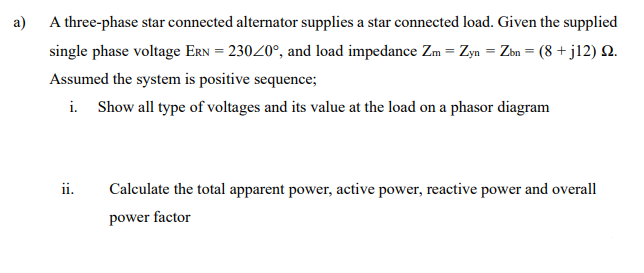 a)
A three-phase star connected alternator supplies a star connected load. Given the supplied
single phase voltage ERN = 23020°, and load impedance Zm = Zyn = Zbn = (8 +jl2) N.
Assumed the system is positive sequence;
i. Show all type of voltages and its value at the load on a phasor diagram
ii.
Calculate the total apparent power, active power, reactive power and overall
power factor
