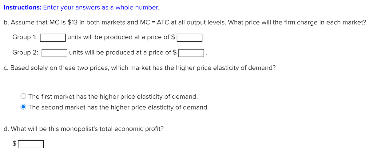 Instructions: Enter your answers as a whole number.
b. Assume that MC is $13 in both markets and MC = ATC at all output levels. What price will the firm charge in each market?
Group 1:
units will be produced at a price of $
Group 2:
units will be produced at a price of $
c. Based solely on these two prices, which market has the higher price elasticity of demand?
The first market has the higher price elasticity of demand.
The second market has the higher price elasticity of demand.
d. What will be this monopolist's total economic profit?
%24
