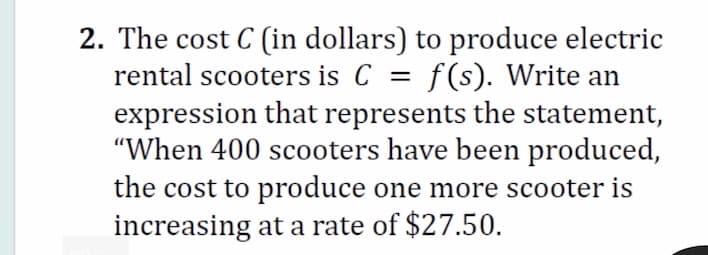 2. The cost C (in dollars) to produce electric
rental scooters is C = f(s). Write an
expression that represents the statement,
"When 400 scooters have been produced,
the cost to produce one more scooter is
increasing at a rate of $27.50.
