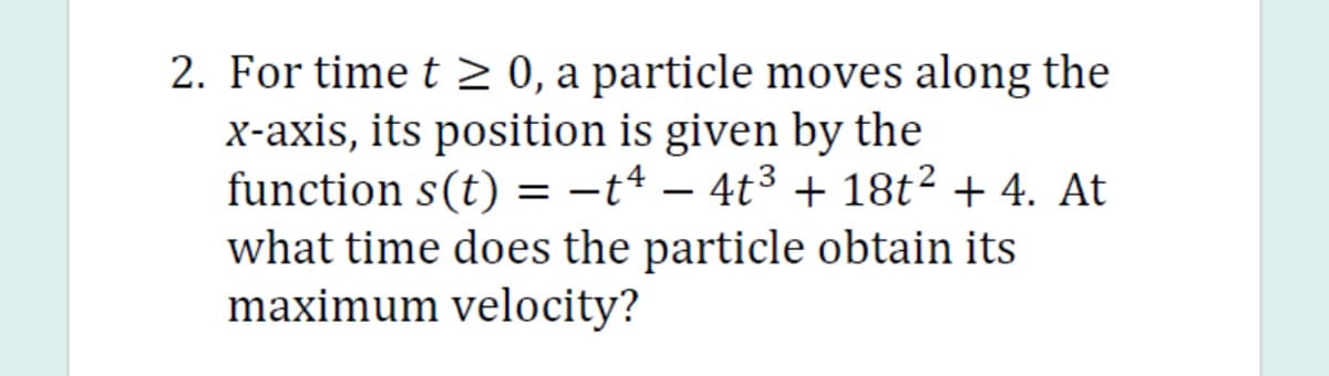2. For time t 2 0, a particle moves along the
X-axis, its position is given by the
function s(t) = -t4 – 4t3 + 18t² + 4. At
what time does the particle obtain its
maximum velocity?
