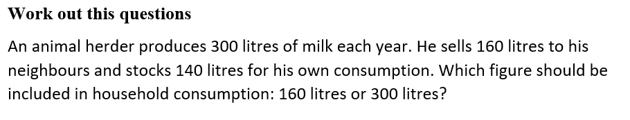 Work out this questions
An animal herder produces 300 litres of milk each year. He sells 160 litres to his
neighbours and stocks 140 litres for his own consumption. Which figure should be
included in household consumption: 160 litres or 300 litres?
