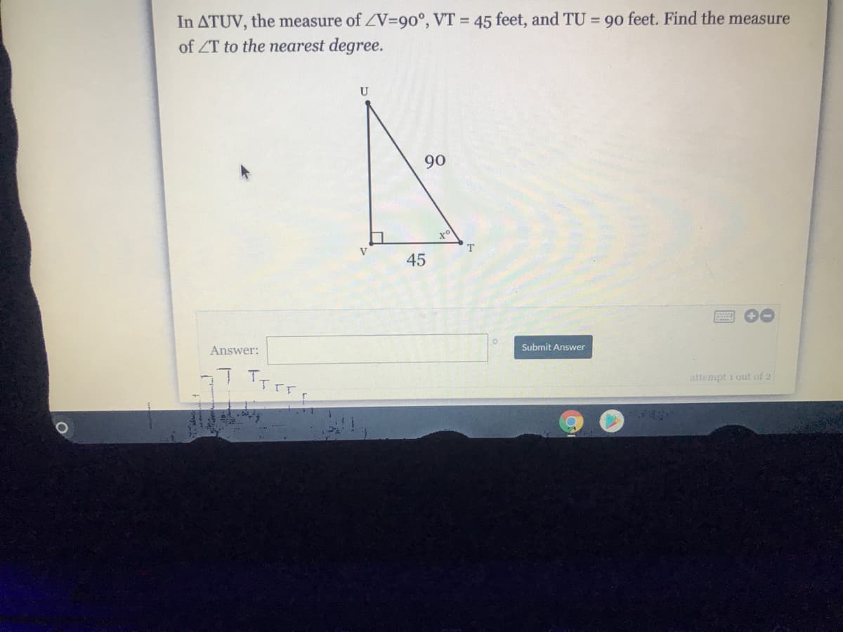 In ATUV, the measure of ZV3D90°, VT = 45 feet, and TU = 90 feet. Find the measure
of ZT to the nearest degree.
U
90
45
Answer:
Submit Answer
attempt i out of 2
