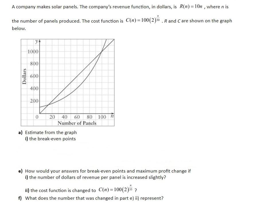 A company makes solar panels. The company's revenue function, in dollars, is R(n)= 10n , where n is
the number of panels produced. The cost function is C(n) = 100(2)30 . R and C are shown on the graph
below.
1000
800
600
400
200
20 40 60 80 100 1
Number of Panels
a) Estimate from the graph
i) the break-even points
e) How would your answers for break-even points and maximum profit change if
i) the number of dollars of revenue per panel is increased slightly?
ii) the cost function is changed to C(n)=100(2)35 ?
f) What does the number that was changed in part e) ii) represent?
Dollars
