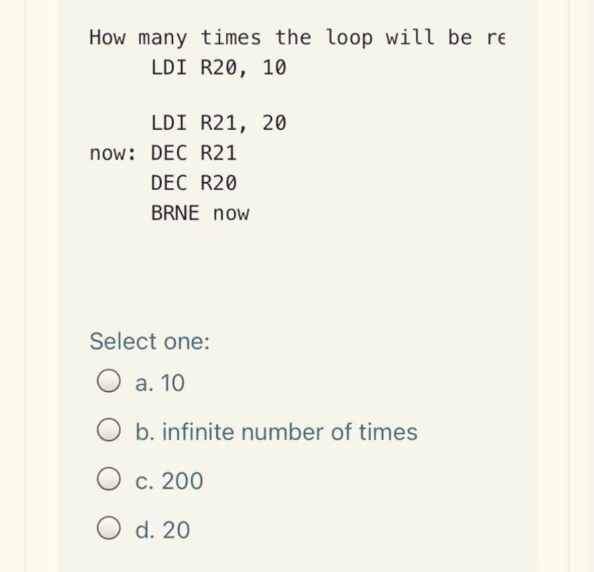 How many times the loop will be re
LDI R20, 10
LDI R21, 20
now: DEC R21
DEC R20
BRNE now
Select one:
а. 10
b. infinite number of times
O c. 200
O d. 20
