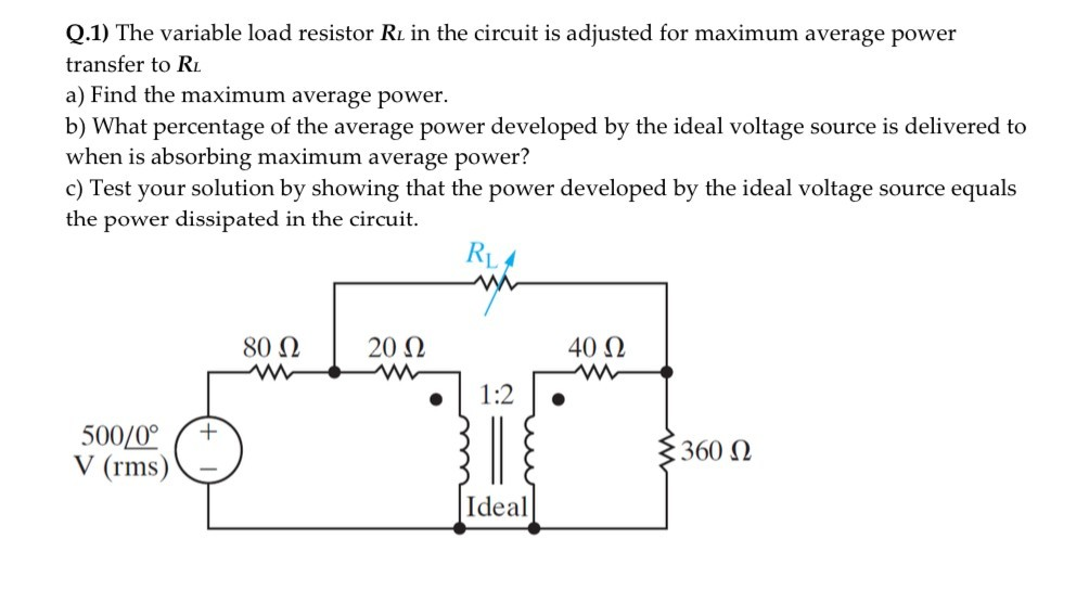 Q.1) The variable load resistor RL in the circuit is adjusted for maximum average power
transfer to R.
a) Find the maximum average power.
b) What percentage of the average power developed by the ideal voltage source is delivered to
when is absorbing maximum average power?
c) Test your solution by showing that the power developed by the ideal voltage source equals
the power dissipated in the circuit.
80 Ω
20 Ω
40 Ω
1:2
500/0°
V (rms)
360 N
Ideal
