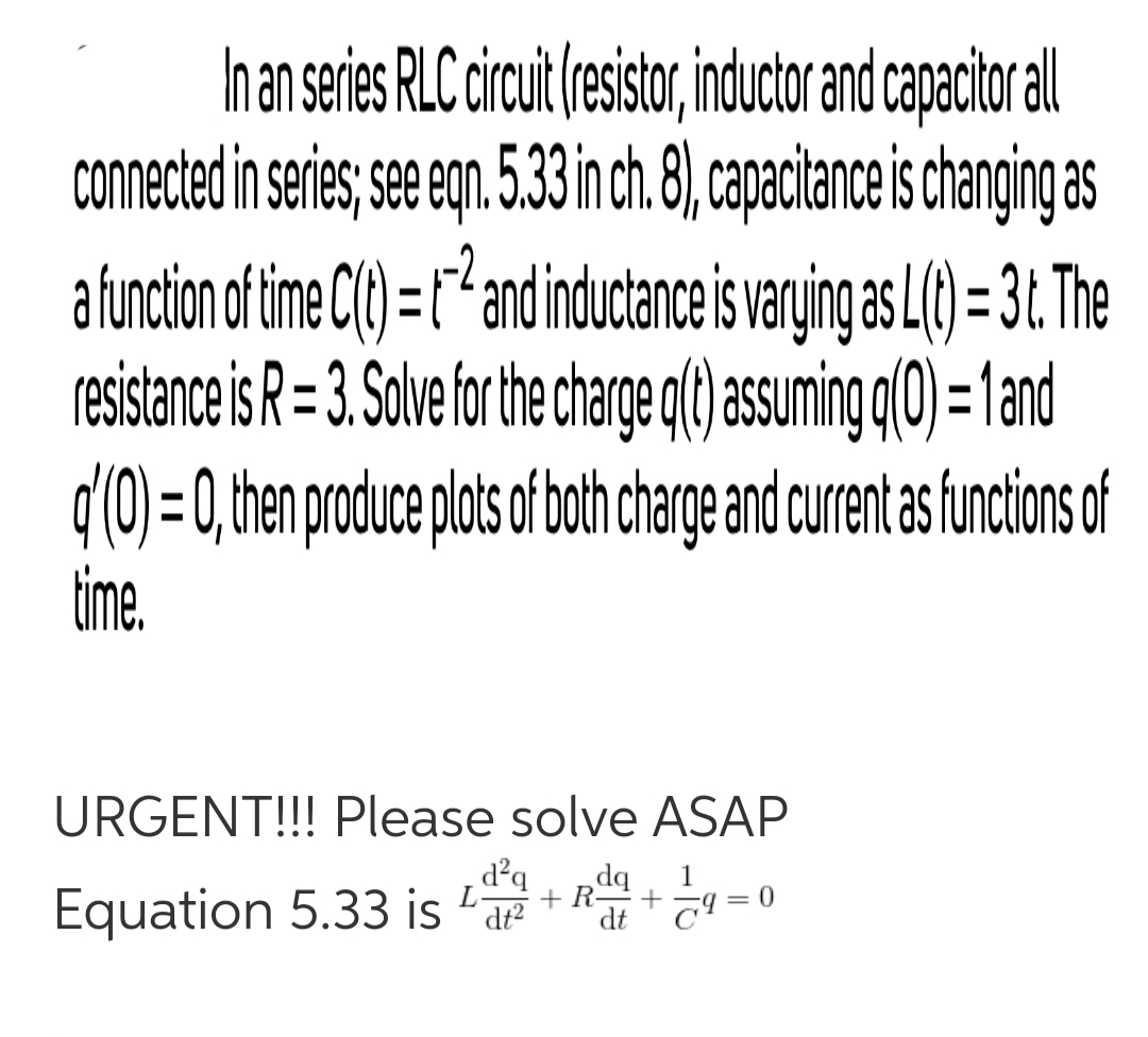 han series RLC circut(esistor,inductorand capacitoral
coNnected in serie; see egn 5.33inch.8), capacitance is changing as
afunction af time C() =r*andinductance is varying as L() = 3t. The
resistance is R= 3. Solve forthe charge q(t) assuming q(0) = 1and
d'0)=0,then producepots oth charge and curent as uncion of
time.
-2.
URGENT!!! Please solve ASAP
d°q
dq
1
Equation 5.33 is 'ar
dt T!
