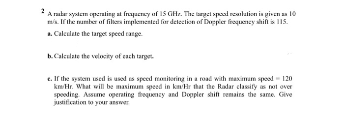 2 A radar system operating at frequency of 15 GHz. The target speed resolution is given as 10
m/s. If the number of filters implemented for detection of Doppler frequency shift is 115.
a. Calculate the target speed range.
b. Calculate the velocity of cach target.
c. If the system used is used as speed monitoring in a road with maximum speed = 120
km/Hr. What will be maximum speed in km/Hr that the Radar classify as not over
speeding. Assume operating frequency and Doppler shift remains the same. Give
justification to your answer.
