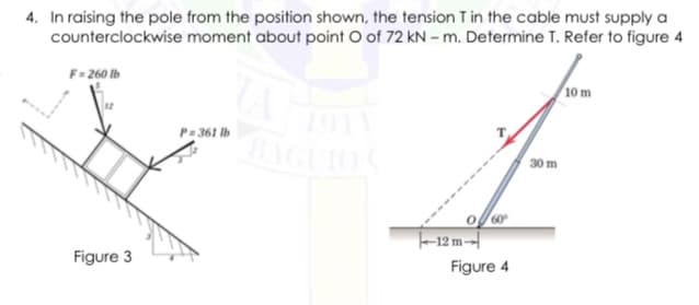 4. In raising the pole from the position shown, the tension T in the cable must supply a
counterclockwise moment about point O of 72 kN – m. Determine T. Refer to figure 4
F= 260 lb
10 m
P: 361 lb
AGUIO
30 m
-12 m--
Figure 3
Figure 4
