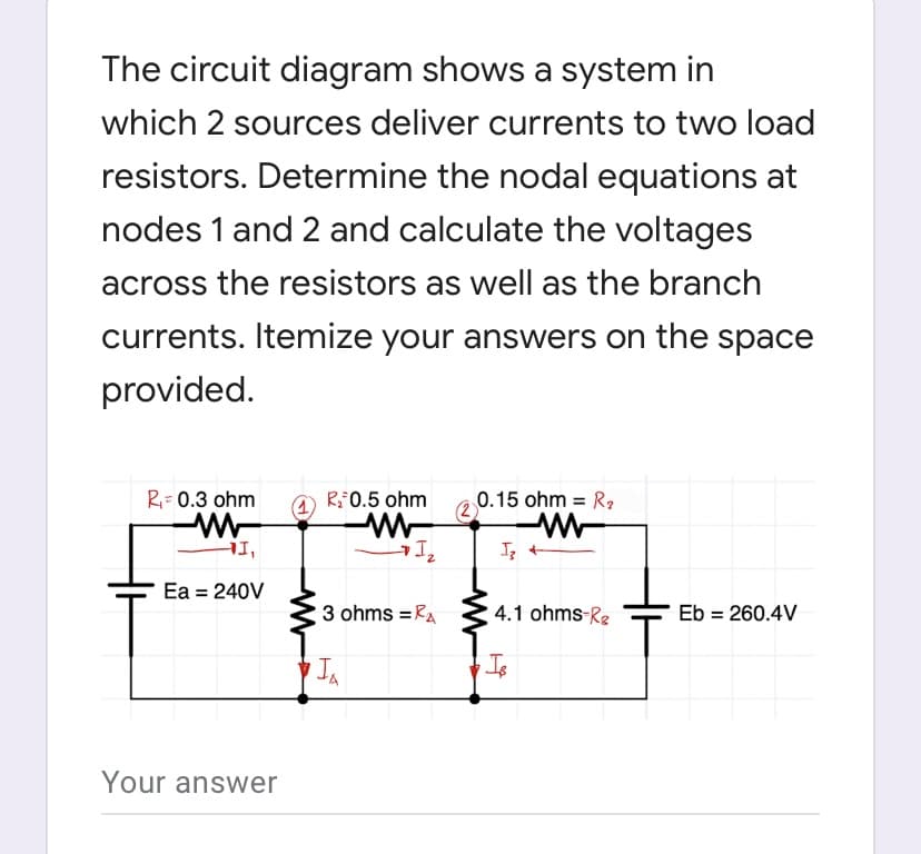 The circuit diagram shows a system in
which 2 sources deliver currents to two load
resistors. Determine the nodal equations at
nodes 1 and 2 and calculate the voltages
across the resistors as well as the branch
currents. Itemize your answers on the space
provided.
R= 0.3 ohm
R0.5 ohm
(2
0.15 ohm = R,
HI,
Ea = 240V
3 ohms = RA
4.1 ohms-Re
Eb = 260.4V
%3D
In
Is
Your answer
