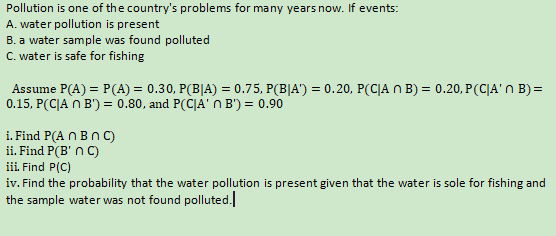 Pollution is one of the country's problems for many years now. If events:
A. water pollution is present
B. a water sample was found polluted
C. water is safe for fishing
Assume P(A) = P(A) = 0.30, P(B|A) = 0.75, P(B|A') = 0.20, P(C|A n B) = 0.20, P(C|A'n B) =
0.15, P(CJA n B') = 0.80, and P(C|A' n B') = 0.90
i. Find P(A N BnC)
ii. Find P(B' n C)
iii. Find P(C)
iv. Find the probability that the water pollution is present given that the water
the sample water was not found polluted.
sole for fishing and
