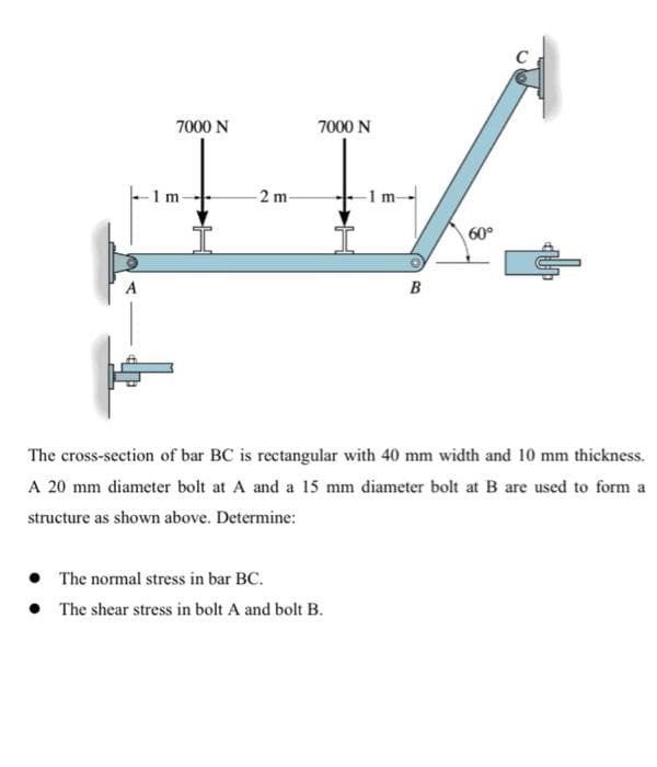 7000 N
7000 N
1 m-
2 m
-1 m-
60°
A
The cross-section of bar BC is rectangular with 40 mm width and 10 mm thickness.
A 20 mm diameter bolt at A and a 15 mm diameter bolt at B are used to form a
structure as shown above. Determine:
• The normal stress in bar BC.
• The shear stress in bolt A and bolt B.
