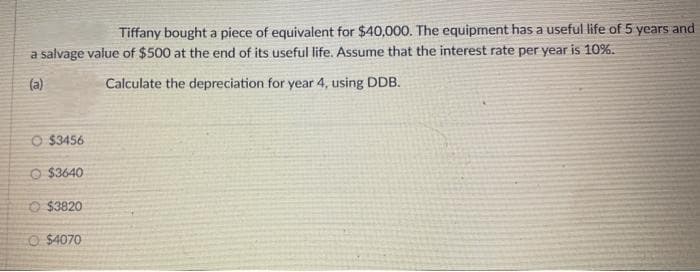 Tiffany bought a piece of equivalent for $40,000. The equipment has a useful life of 5 years and
a salvage value of $500 at the end of its useful life. Assume that the interest rate per year is 10%.
(a)
Calculate the depreciation for year 4, using DDB.
O $3456
O $3640
O $3820
O $4070
