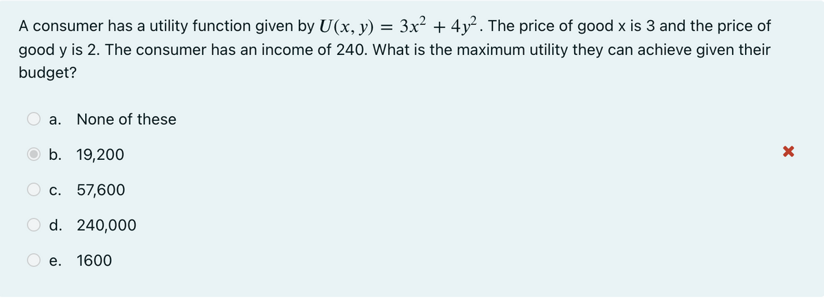 A consumer has a utility function given by U(x, y) = 3x² + 4y². The price of good x is 3 and the price of
good y is 2. The consumer has an income of 240. What is the maximum utility they can achieve given their
budget?
а.
None of these
b. 19,200
С. 57,600
d. 240,000
е.
1600
