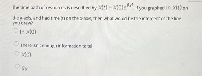 The time path of resources is described by X(t) = X(0)e*". If you graphed In X(t) on
the y-axis, and had time (t) on the x-axis, then what would be the intercept of the line
you drew?
In X(0)
There isn't enough information to tell
gx
